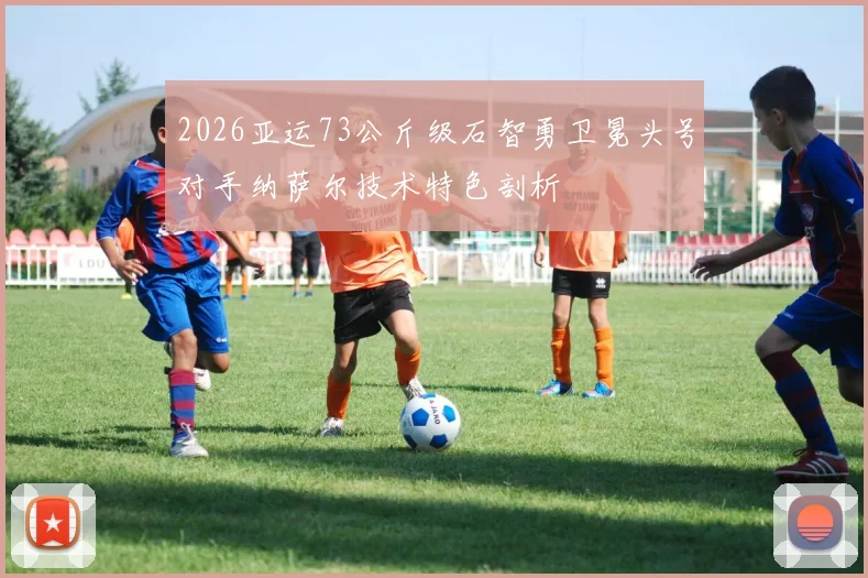 2026亚运73公斤级石智勇卫冕头号对手纳萨尔技术特色剖析