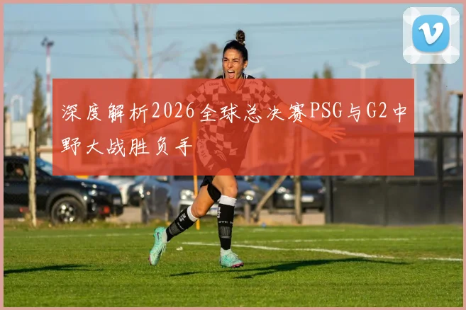 深度解析2026全球总决赛PSG与G2中野大战胜负手