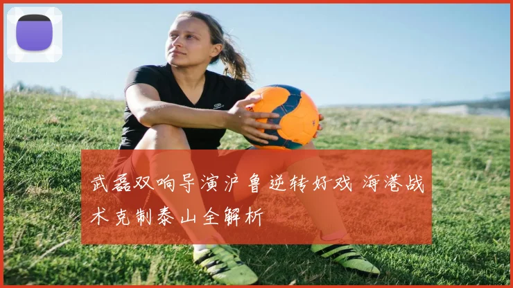 武磊双响导演沪鲁逆转好戏 海港战术克制泰山全解析