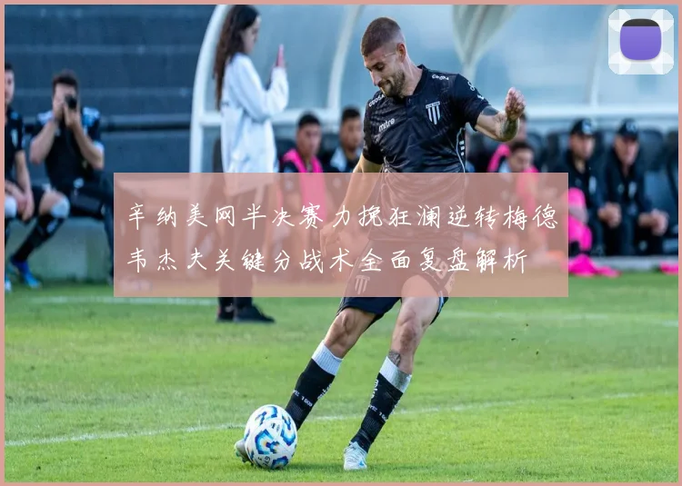 辛纳美网半决赛力挽狂澜逆转梅德韦杰夫关键分战术全面复盘解析