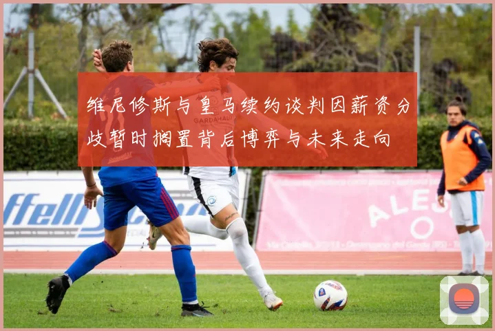 维尼修斯与皇马续约谈判因薪资分歧暂时搁置背后博弈与未来走向