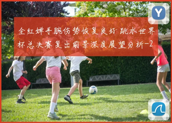 全红婵手腕伤势恢复良好 跳水世界杯总决赛复出前景深度展望分析