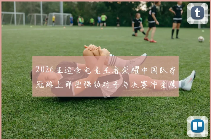 2026亚运会电竞王者荣耀中国队夺冠路上那些强劲对手与决赛冲金展望