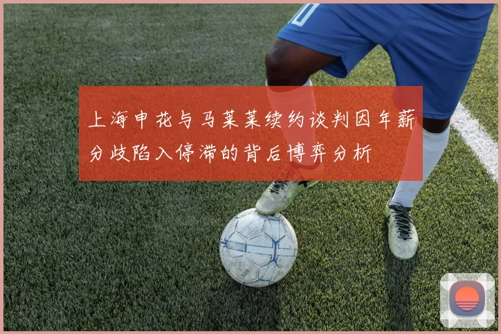 上海申花与马莱莱续约谈判因年薪分歧陷入停滞的背后博弈分析