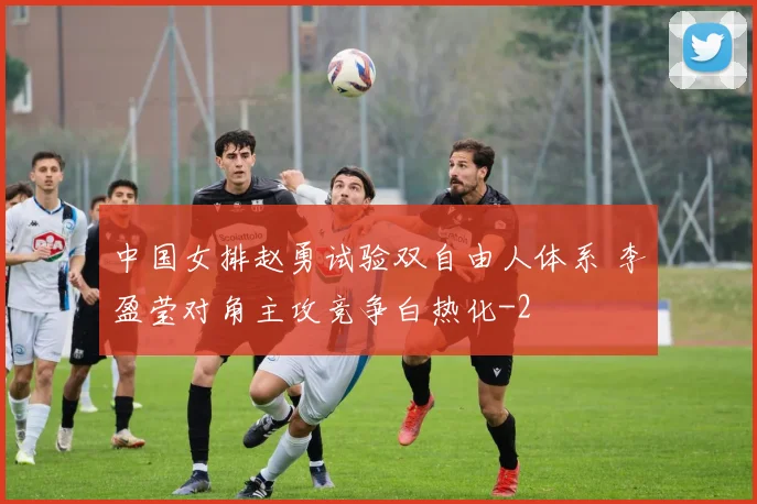 中国女排赵勇试验双自由人体系 李盈莹对角主攻竞争白热化
