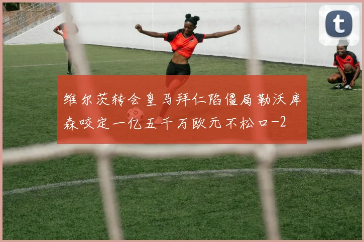 维尔茨转会皇马拜仁陷僵局勒沃库森咬定一亿五千万欧元不松口