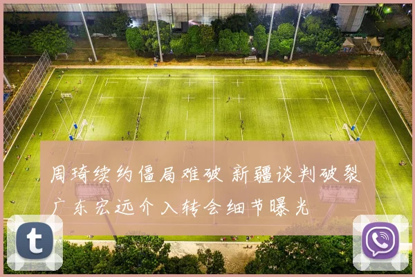 周琦续约僵局难破 新疆谈判破裂 广东宏远介入转会细节曝光