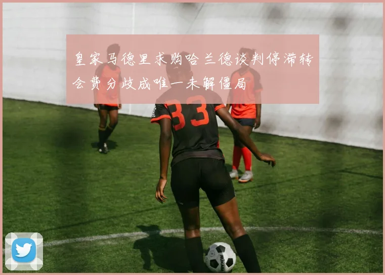 皇家马德里求购哈兰德谈判停滞转会费分歧成唯一未解僵局
