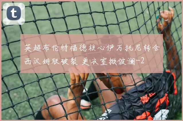 英超布伦特福德核心伊万托尼转会西汉姆联破裂 更衣室掀波澜
