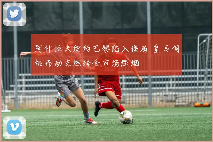 阿什拉夫续约巴黎陷入僵局 皇马伺机而动点燃转会市场烽烟