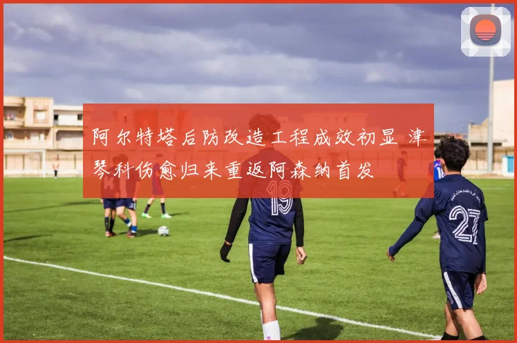 阿尔特塔后防改造工程成效初显 津琴科伤愈归来重返阿森纳首发