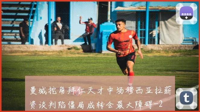 曼城挖角拜仁天才中场穆西亚拉薪资谈判陷僵局成转会最大障碍