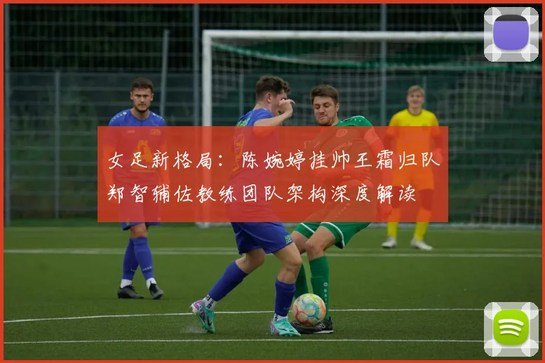 女足新格局：陈婉婷挂帅王霜归队郑智辅佐教练团队架构深度解读