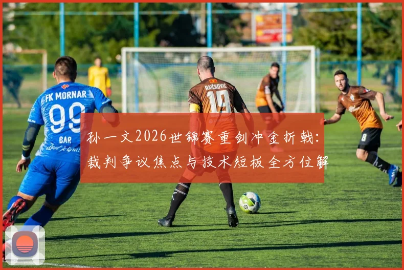 孙一文2026世锦赛重剑冲金折戟：裁判争议焦点与技术短板全方位解读