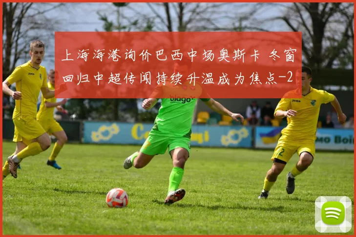 上海海港询价巴西中场奥斯卡 冬窗回归中超传闻持续升温成为焦点