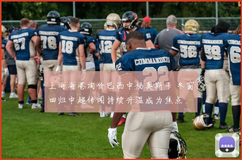 上海海港询价巴西中场奥斯卡 冬窗回归中超传闻持续升温成为焦点