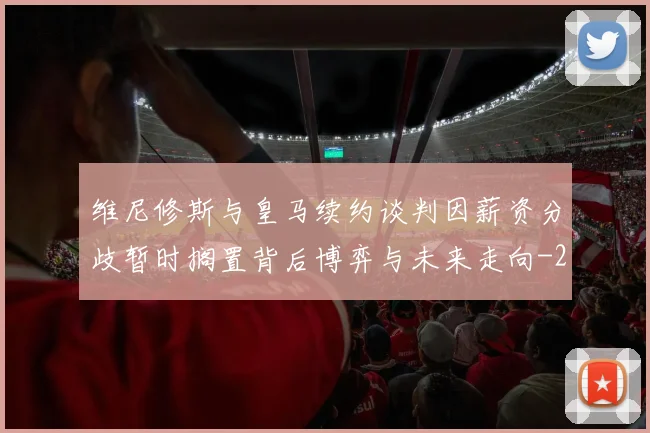 维尼修斯与皇马续约谈判因薪资分歧暂时搁置背后博弈与未来走向