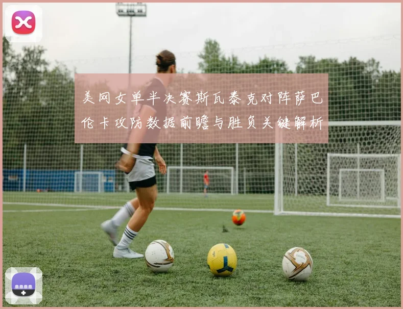 美网女单半决赛斯瓦泰克对阵萨巴伦卡攻防数据前瞻与胜负关键解析