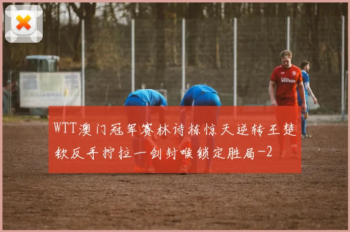 WTT澳门冠军赛林诗栋惊天逆转王楚钦反手拧拉一剑封喉锁定胜局