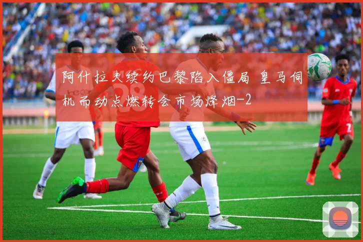 阿什拉夫续约巴黎陷入僵局 皇马伺机而动点燃转会市场烽烟