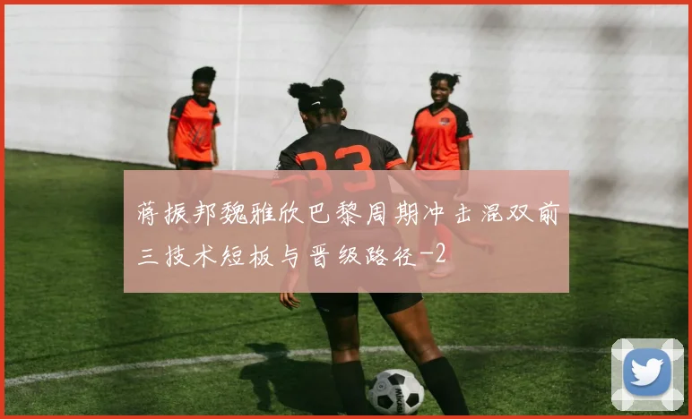 蒋振邦魏雅欣巴黎周期冲击混双前三技术短板与晋级路径