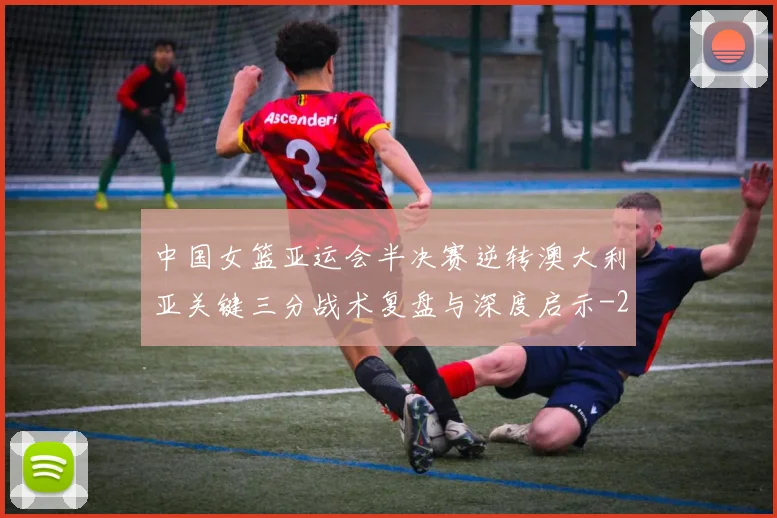 中国女篮亚运会半决赛逆转澳大利亚关键三分战术复盘与深度启示