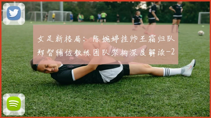 女足新格局:陈婉婷挂帅王霜归队郑智辅佐教练团队架构深度解读
