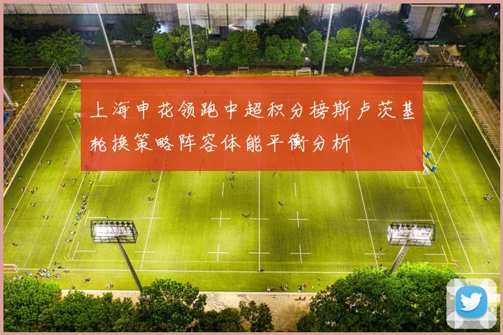 上海申花领跑中超积分榜斯卢茨基轮换策略阵容体能平衡分析