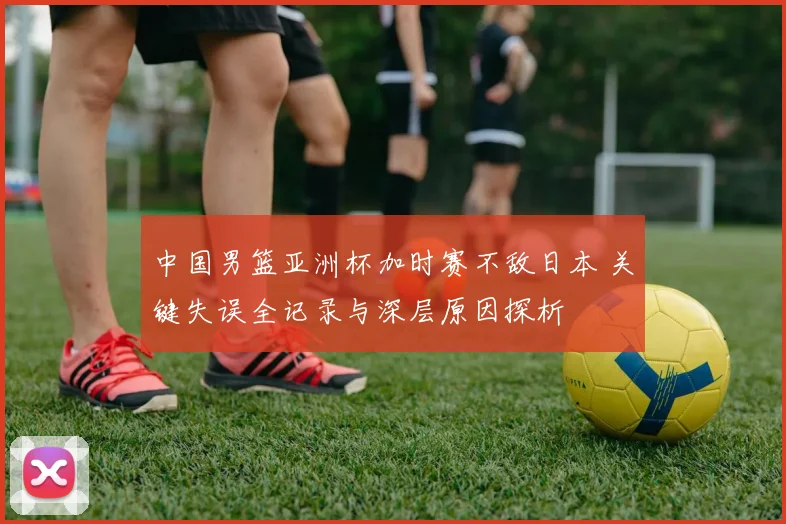 中国男篮亚洲杯加时赛不敌日本 关键失误全记录与深层原因探析