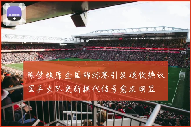 陈梦缺席全国锦标赛引发退役热议国乒女队更新换代信号愈发明显
