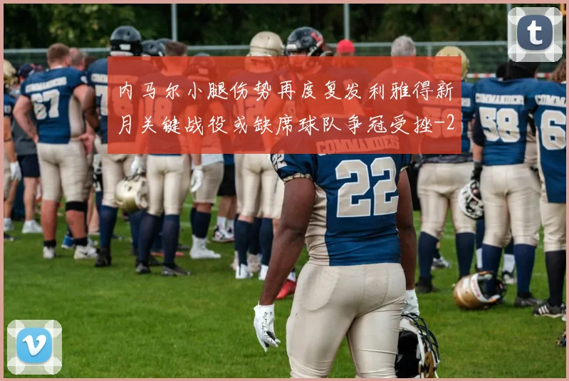 内马尔小腿伤势再度复发利雅得新月关键战役或缺席球队争冠受挫