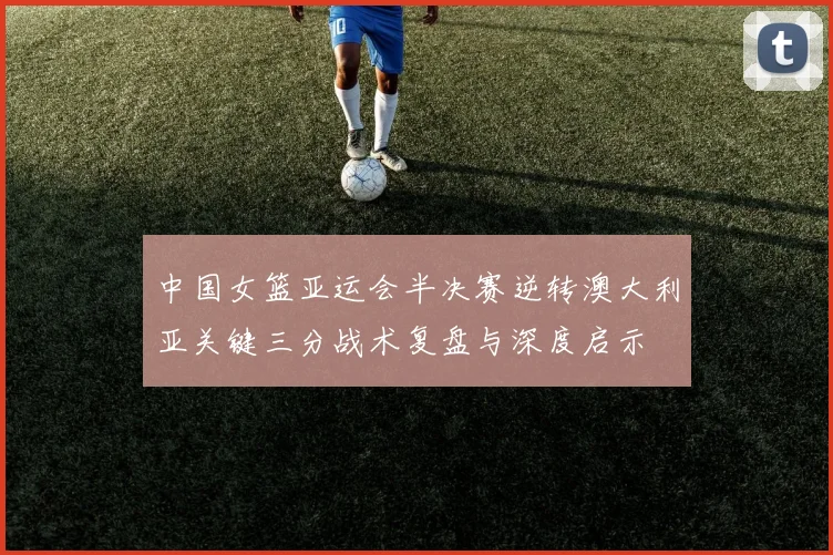 中国女篮亚运会半决赛逆转澳大利亚关键三分战术复盘与深度启示