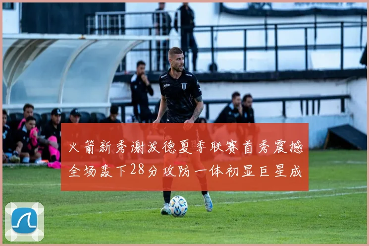 火箭新秀谢泼德夏季联赛首秀震撼全场轰下28分攻防一体初显巨星成色