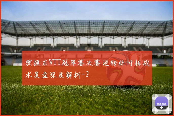 樊振东WTT冠军赛决赛逆转林诗栋战术复盘深度解析