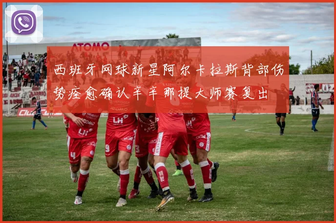 西班牙网球新星阿尔卡拉斯背部伤势痊愈确认辛辛那提大师赛复出
