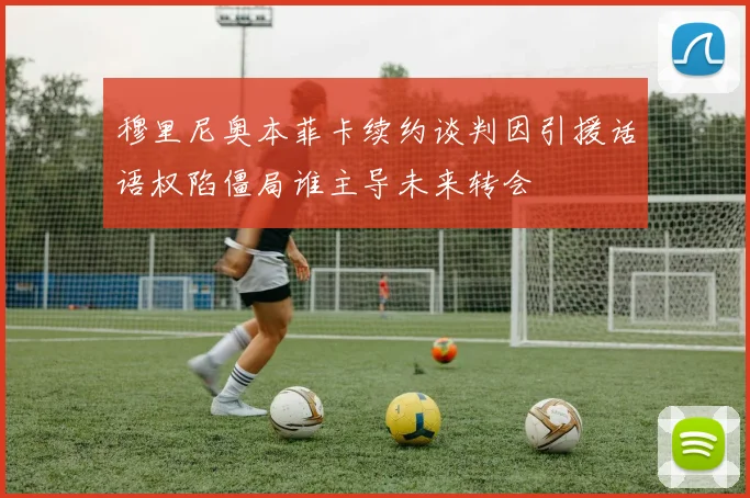 穆里尼奥本菲卡续约谈判因引援话语权陷僵局谁主导未来转会