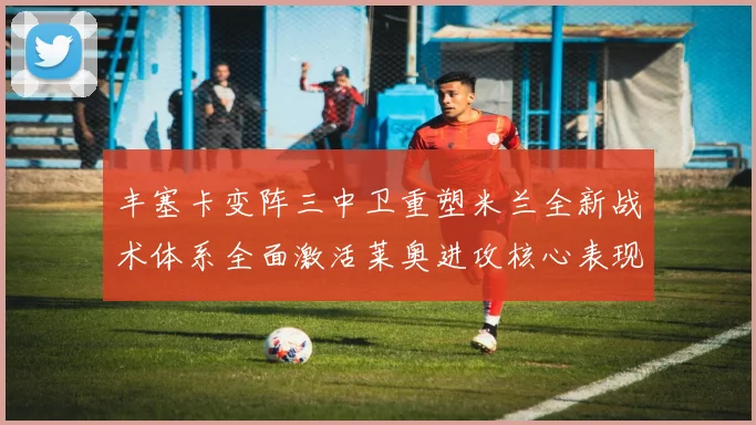 丰塞卡变阵三中卫重塑米兰全新战术体系全面激活莱奥进攻核心表现