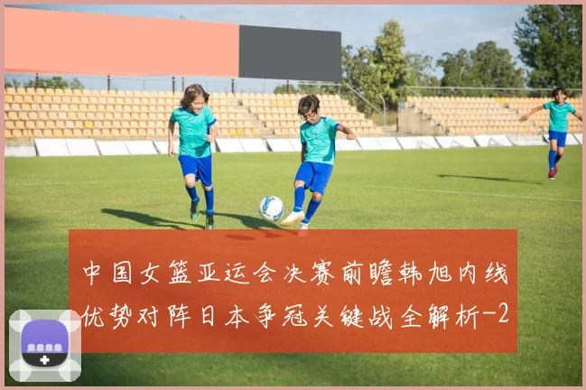 中国女篮亚运会决赛前瞻韩旭内线优势对阵日本争冠关键战全解析