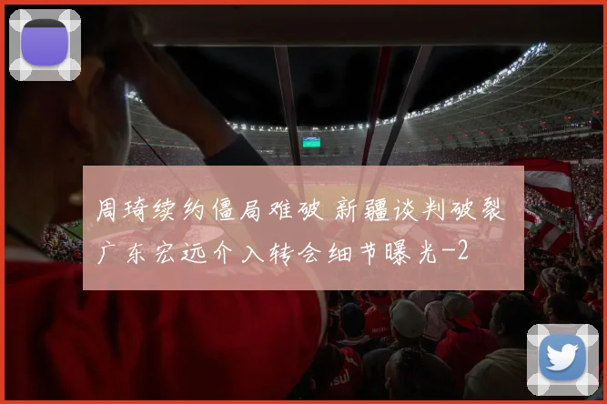 周琦续约僵局难破 新疆谈判破裂 广东宏远介入转会细节曝光