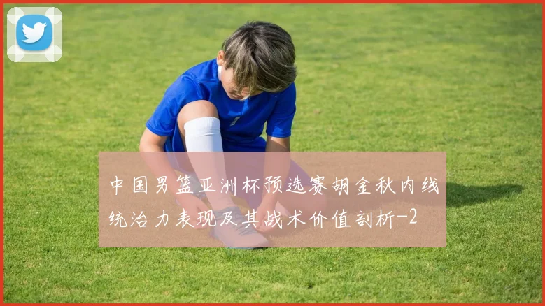 中国男篮亚洲杯预选赛胡金秋内线统治力表现及其战术价值剖析