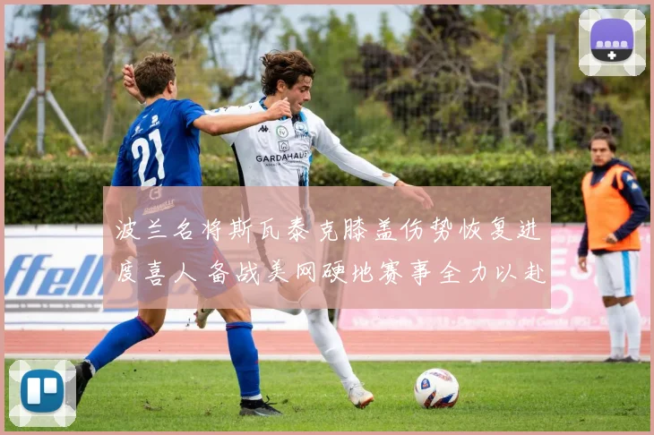 波兰名将斯瓦泰克膝盖伤势恢复进度喜人 备战美网硬地赛事全力以赴 再夺大满贯冠军前景被看好