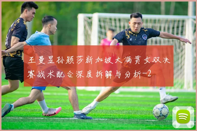 王曼昱孙颖莎新加坡大满贯女双决赛战术配合深度拆解与分析