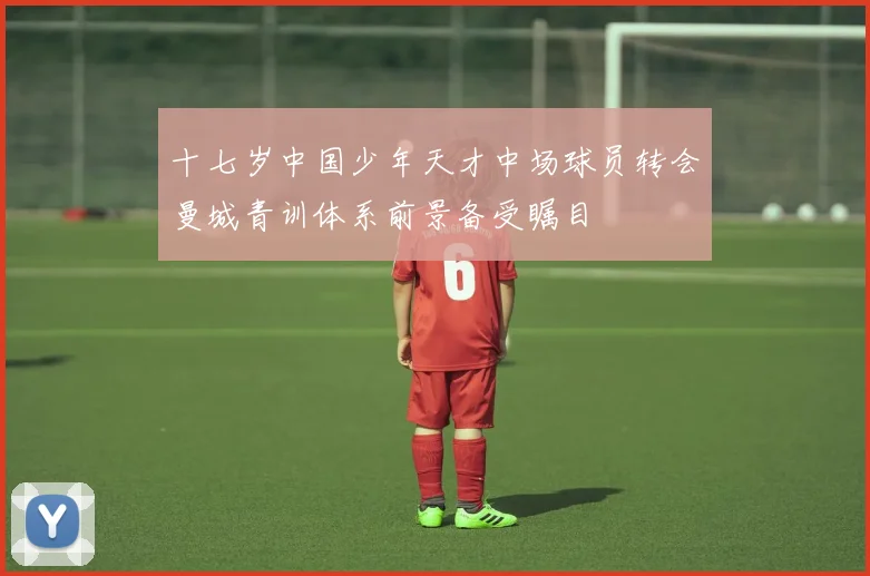 十七岁中国少年天才中场球员转会曼城青训体系前景备受瞩目