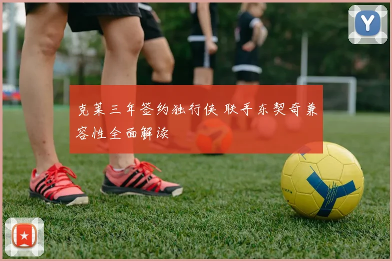 克莱三年签约独行侠 联手东契奇兼容性全面解读