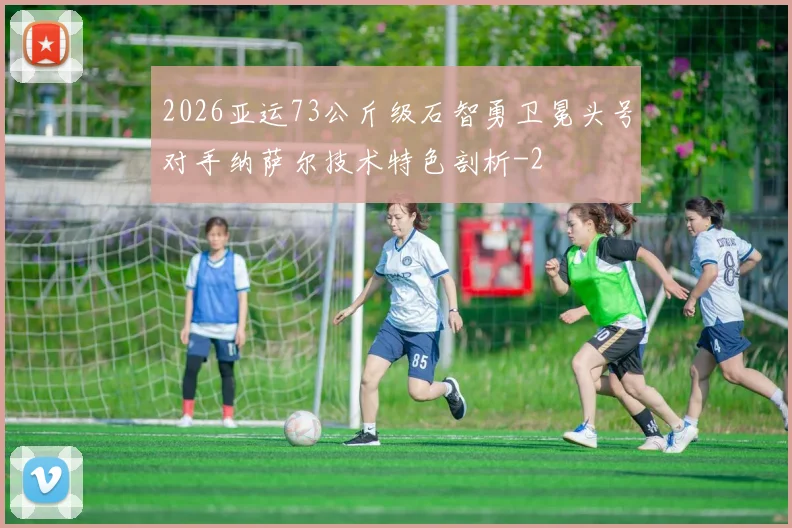 2026亚运73公斤级石智勇卫冕头号对手纳萨尔技术特色剖析