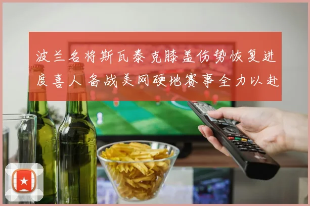 波兰名将斯瓦泰克膝盖伤势恢复进度喜人 备战美网硬地赛事全力以赴 再夺大满贯冠军前景被看好
