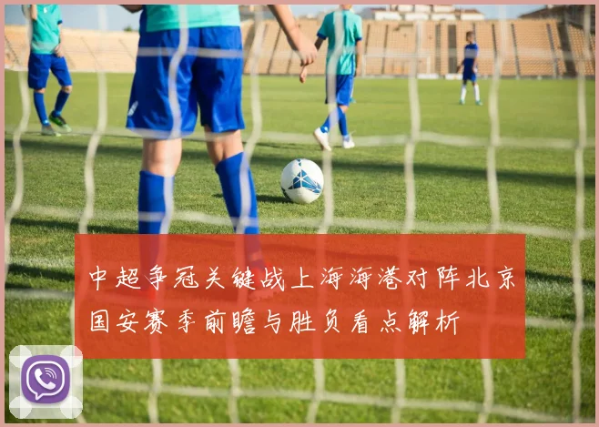 中超争冠关键战上海海港对阵北京国安赛季前瞻与胜负看点解析