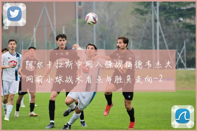 阿尔卡拉斯中网八强战梅德韦杰夫网前小球战术看点与胜负走向
