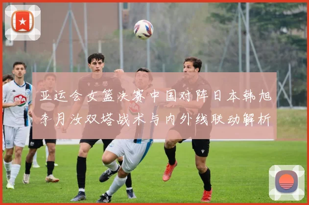 亚运会女篮决赛中国对阵日本韩旭李月汝双塔战术与内外线联动解析