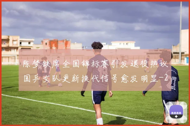 陈梦缺席全国锦标赛引发退役热议国乒女队更新换代信号愈发明显